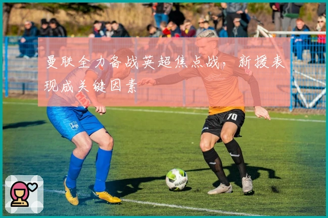 曼联全力备战英超焦点战，新援表现成关键因素