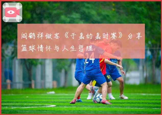 阎鹤祥做客《于嘉的嘉时赛》分享篮球情怀与人生哲理