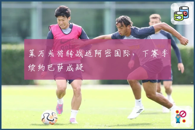 莱万或将转战迈阿密国际，下赛季续约巴萨成疑