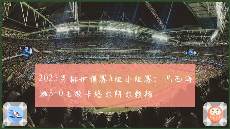 2025男排世俱赛A组小组赛：巴西海滩3-0击败卡塔尔阿尔赖扬