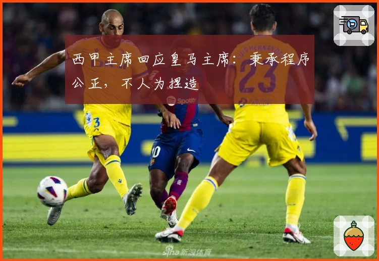 西甲主席回应皇马主席：秉承程序公正，不人为捏造