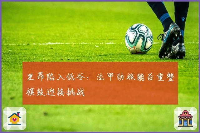 里昂陷入低谷，法甲劲旅能否重整旗鼓迎接挑战