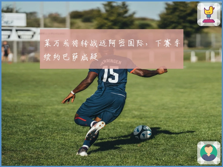 莱万或将转战迈阿密国际，下赛季续约巴萨成疑