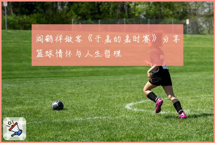 阎鹤祥做客《于嘉的嘉时赛》分享篮球情怀与人生哲理