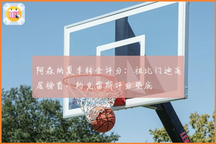 阿森纳夏季转会评分：祖比门迪高居榜首，约克雷斯评分垫底