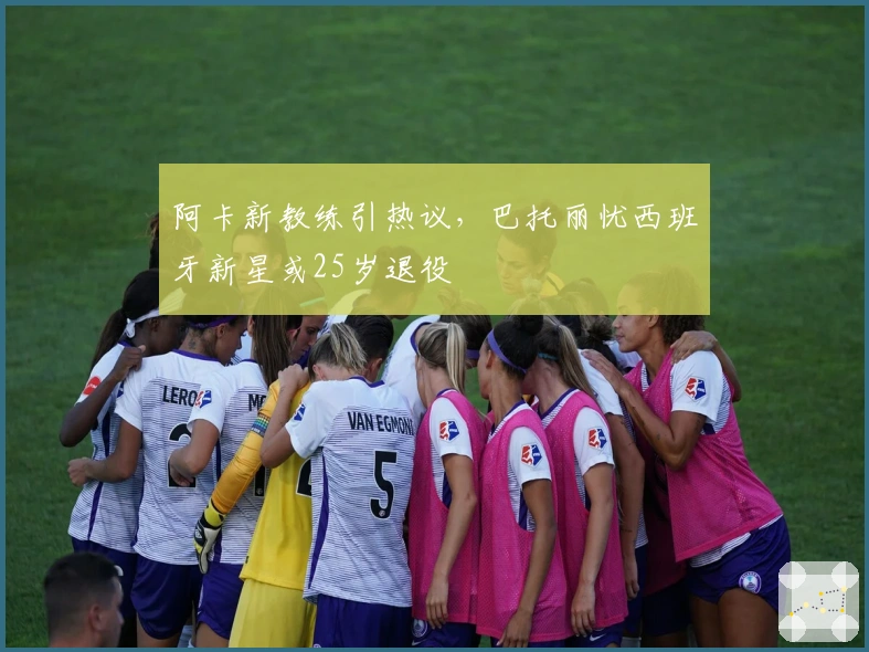 阿卡新教练引热议，巴托丽忧西班牙新星或25岁退役